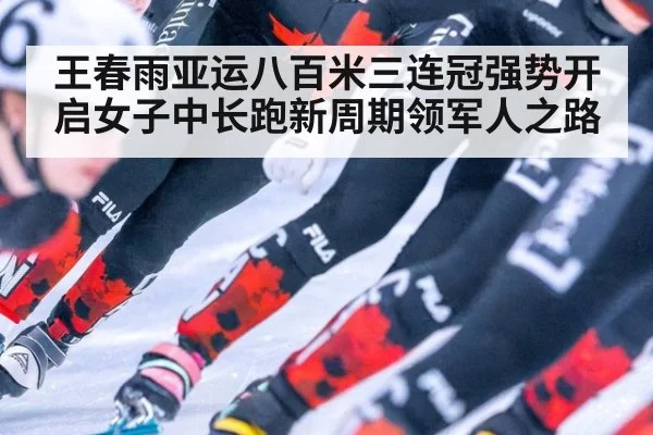 王春雨亚运八百米三连冠强势开启女子中长跑新周期领军人之路